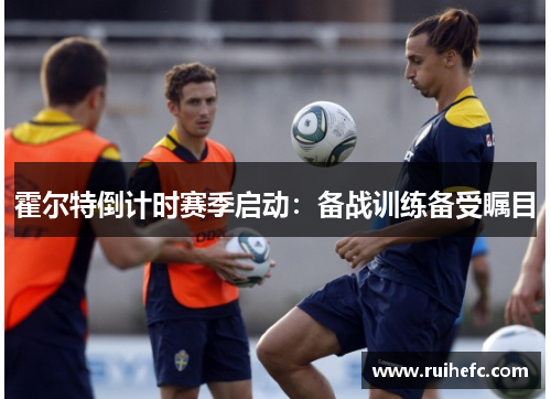霍尔特倒计时赛季启动：备战训练备受瞩目