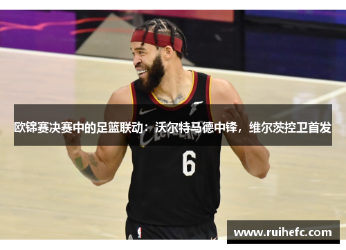 欧锦赛决赛中的足篮联动：沃尔特马德中锋，维尔茨控卫首发